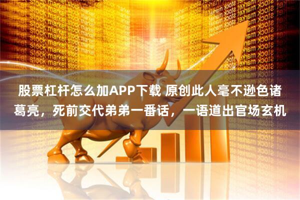 股票杠杆怎么加APP下载 原创此人毫不逊色诸葛亮，死前交代弟弟一番话，一语道出官场玄机