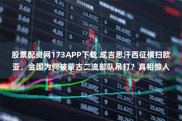 股票配资网173APP下载 成吉思汗西征横扫欧亚，金国为何被蒙古二流部队吊打？真相惊人
