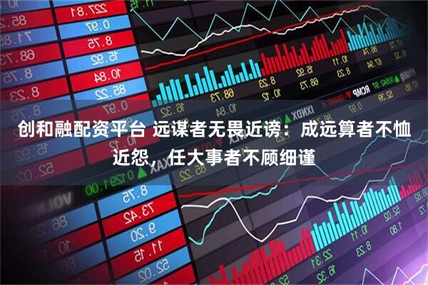 创和融配资平台 远谋者无畏近谤：成远算者不恤近怨，任大事者不顾细谨
