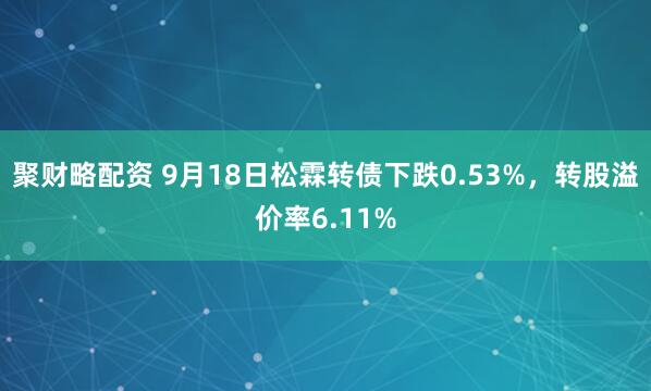 聚财略配资 9月18日松霖转债下跌0.53%，转股溢价率6.11%