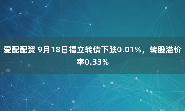爱配配资 9月18日福立转债下跌0.01%，转股溢价率0.33%