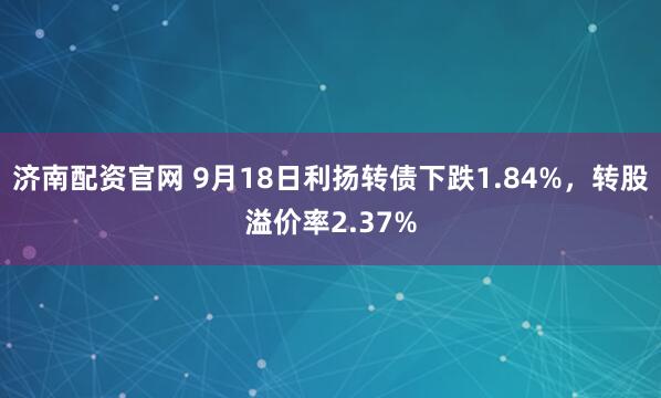 济南配资官网 9月18日利扬转债下跌1.84%，转股溢价率2.37%