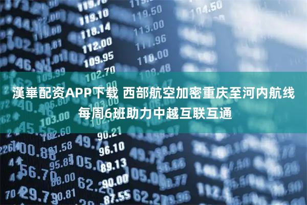 漢崋配资APP下载 西部航空加密重庆至河内航线 每周6班助力中越互联互通