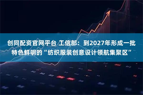创同配资官网平台 工信部：到2027年形成一批特色鲜明的“纺织服装创意设计领航集聚区”