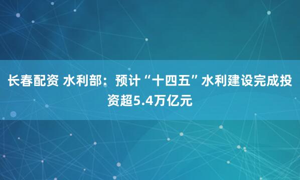 长春配资 水利部：预计“十四五”水利建设完成投资超5.4万亿元