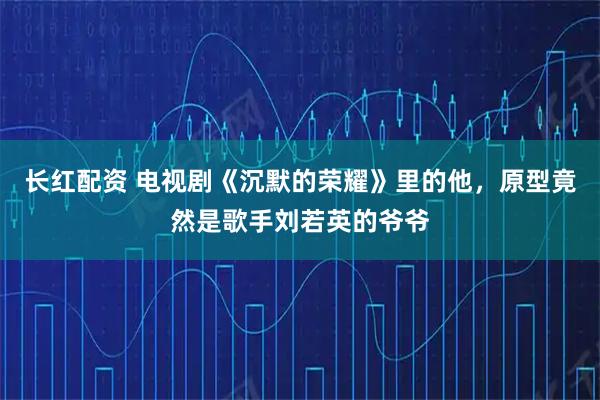 长红配资 电视剧《沉默的荣耀》里的他，原型竟然是歌手刘若英的爷爷