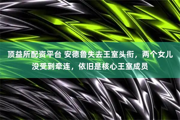 顶益所配资平台 安德鲁失去王室头衔，两个女儿没受到牵连，依旧是核心王室成员