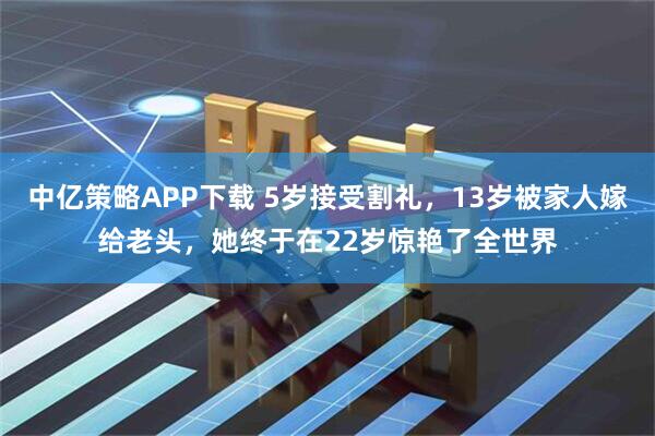 中亿策略APP下载 5岁接受割礼，13岁被家人嫁给老头，她终于在22岁惊艳了全世界
