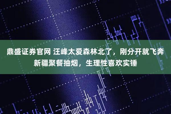 鼎盛证券官网 汪峰太爱森林北了，刚分开就飞奔新疆聚餐抽烟，生理性喜欢实锤