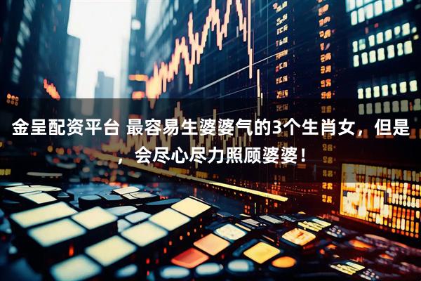 金呈配资平台 最容易生婆婆气的3个生肖女，但是，会尽心尽力照顾婆婆！