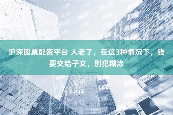 沪深股票配资平台 人老了，在这3种情况下，钱要交给子女，别犯糊涂