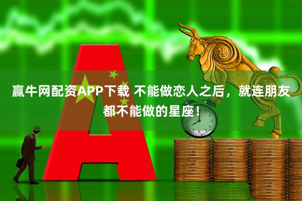 赢牛网配资APP下载 不能做恋人之后，就连朋友都不能做的星座！
