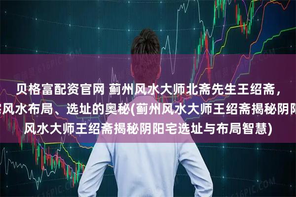 贝格富配资官网 蓟州风水大师北斋先生王绍斋，带您了解蓟州阴阳宅风水布局、选址的奥秘(蓟州风水大师王绍斋揭秘阴阳宅选址与布局智慧)