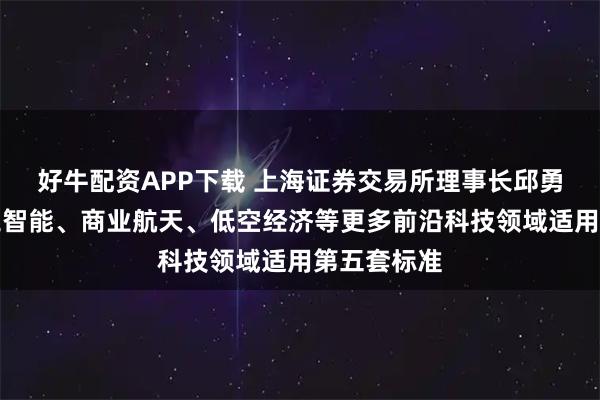 好牛配资APP下载 上海证券交易所理事长邱勇：支持人工智能、商业航天、低空经济等更多前沿科技领域适用第五套标准