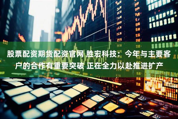 股票配资期货配资官网 胜宏科技：今年与主要客户的合作有重要突破 正在全力以赴推进扩产