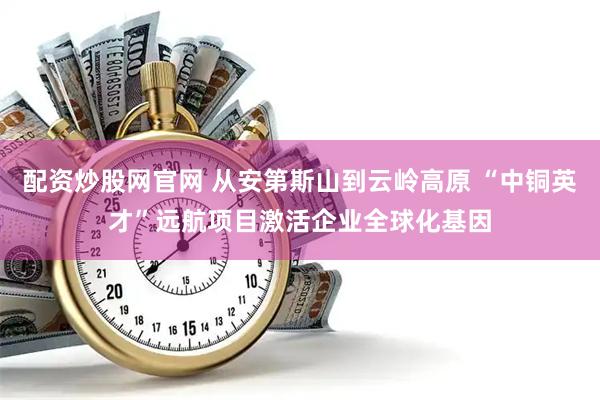 配资炒股网官网 从安第斯山到云岭高原 “中铜英才”远航项目激活企业全球化基因