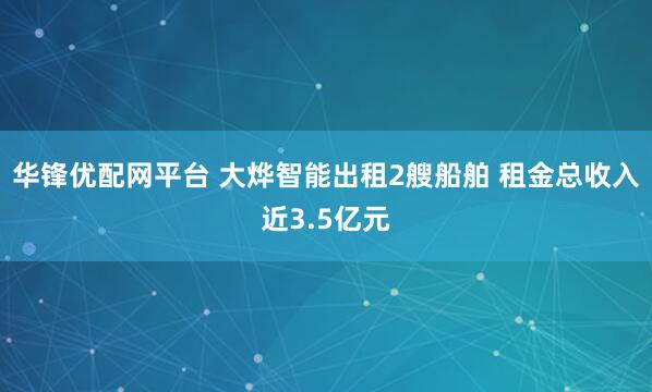 华锋优配网平台 大烨智能出租2艘船舶 租金总收入近3.5亿元
