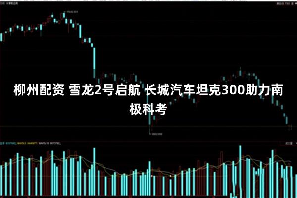 柳州配资 雪龙2号启航 长城汽车坦克300助力南极科考