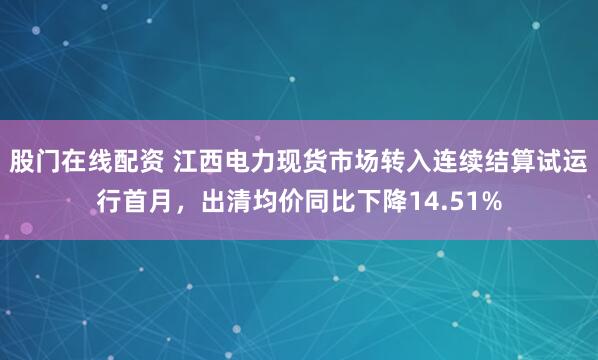 股门在线配资 江西电力现货市场转入连续结算试运行首月，出清均价同比下降14.51%