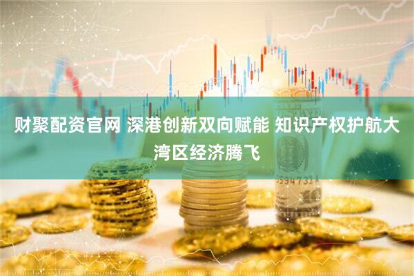 财聚配资官网 深港创新双向赋能 知识产权护航大湾区经济腾飞