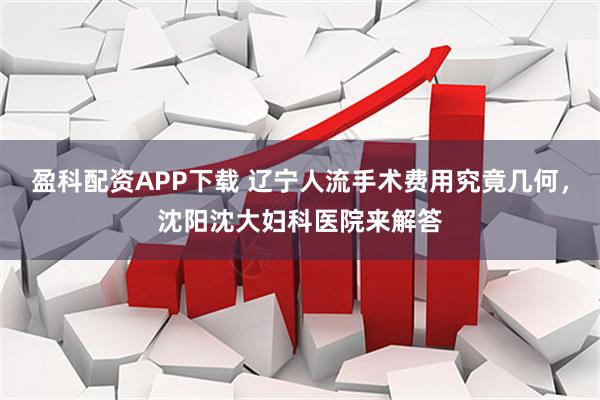 盈科配资APP下载 辽宁人流手术费用究竟几何，沈阳沈大妇科医院来解答