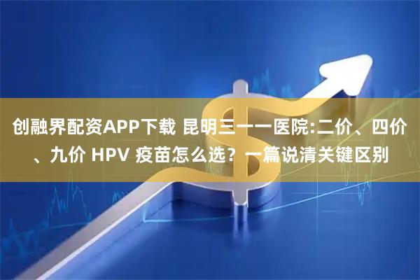 创融界配资APP下载 昆明三一一医院:二价、四价、九价 HPV 疫苗怎么选？一篇说清关键区别