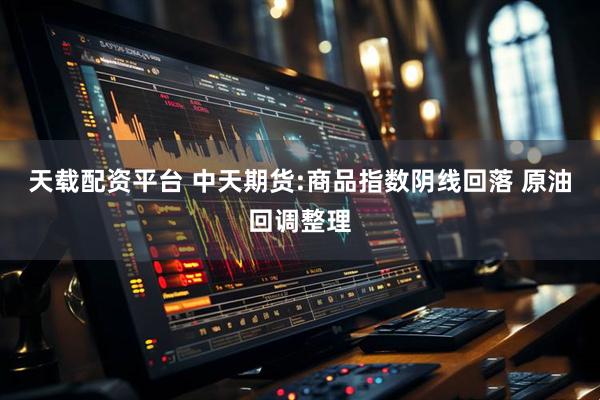 天载配资平台 中天期货:商品指数阴线回落 原油回调整理