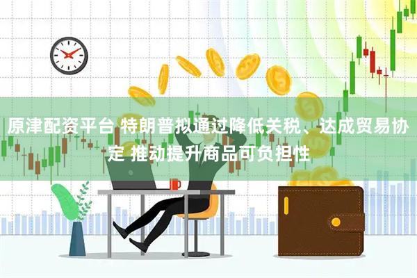 原津配资平台 特朗普拟通过降低关税、达成贸易协定 推动提升商品可负担性