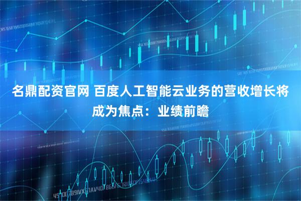 名鼎配资官网 百度人工智能云业务的营收增长将成为焦点：业绩前瞻