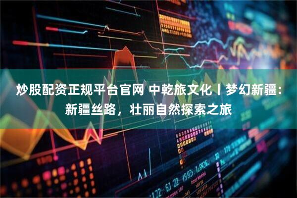 炒股配资正规平台官网 中乾旅文化丨梦幻新疆：新疆丝路，壮丽自然探索之旅