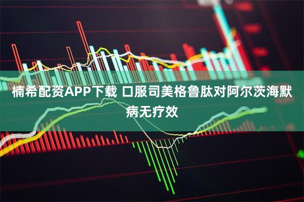 楠希配资APP下载 口服司美格鲁肽对阿尔茨海默病无疗效