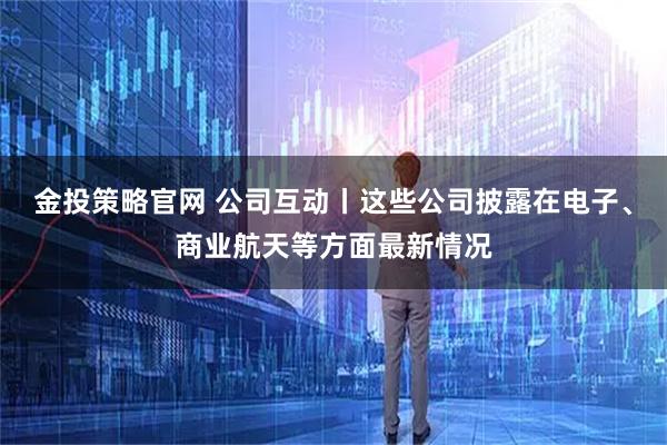 金投策略官网 公司互动丨这些公司披露在电子、商业航天等方面最新情况
