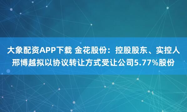 大象配资APP下载 金花股份：控股股东、实控人邢博越拟以协议转让方式受让公司5.77%股份