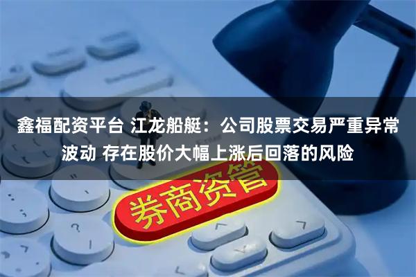 鑫福配资平台 江龙船艇：公司股票交易严重异常波动 存在股价大幅上涨后回落的风险