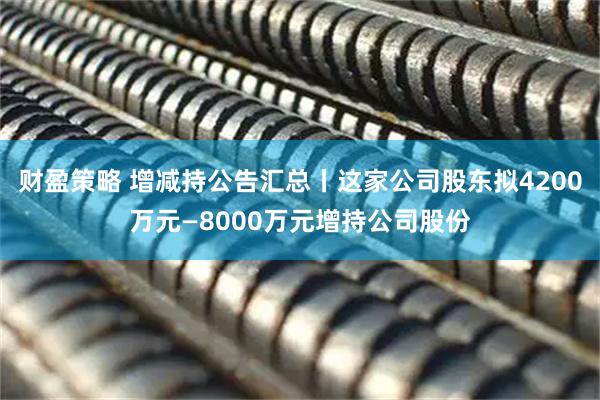 财盈策略 增减持公告汇总丨这家公司股东拟4200万元—8000万元增持公司股份