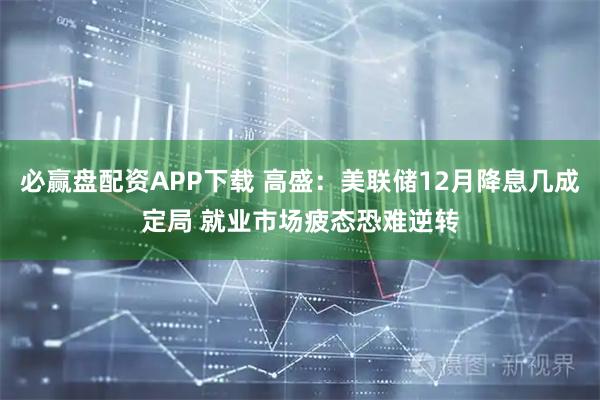 必赢盘配资APP下载 高盛：美联储12月降息几成定局 就业市场疲态恐难逆转