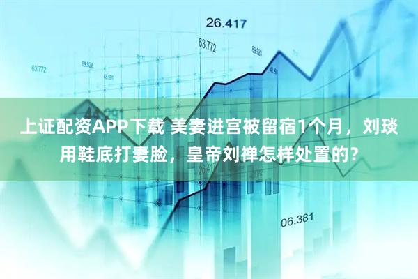 上证配资APP下载 美妻进宫被留宿1个月，刘琰用鞋底打妻脸，皇帝刘禅怎样处置的？