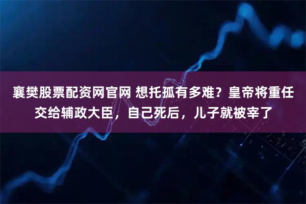 襄樊股票配资网官网 想托孤有多难?皇帝将重任交给辅政大臣,自己死后,儿子就被宰了
