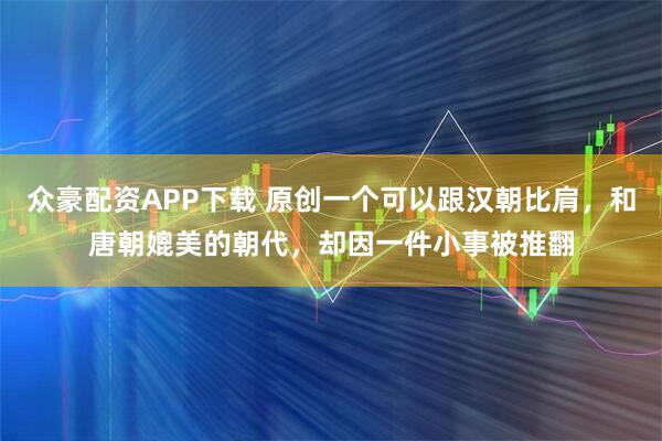 众豪配资APP下载 原创一个可以跟汉朝比肩，和唐朝媲美的朝代，却因一件小事被推翻