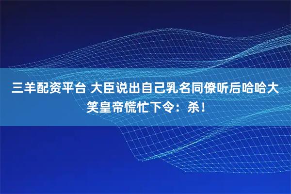 三羊配资平台 大臣说出自己乳名同僚听后哈哈大笑皇帝慌忙下令：杀！
