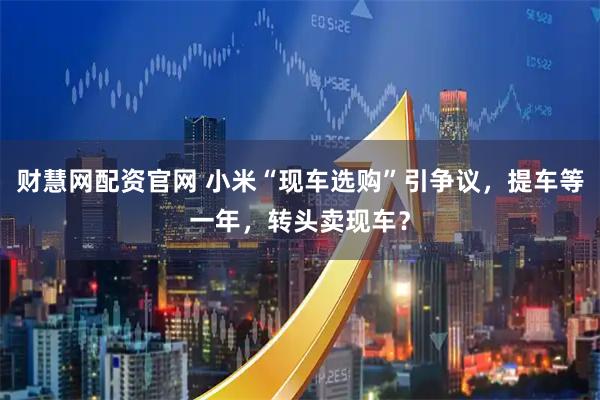 财慧网配资官网 小米“现车选购”引争议，提车等一年，转头卖现车？