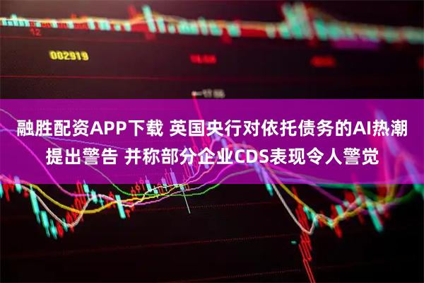 融胜配资APP下载 英国央行对依托债务的AI热潮提出警告 并称部分企业CDS表现令人警觉