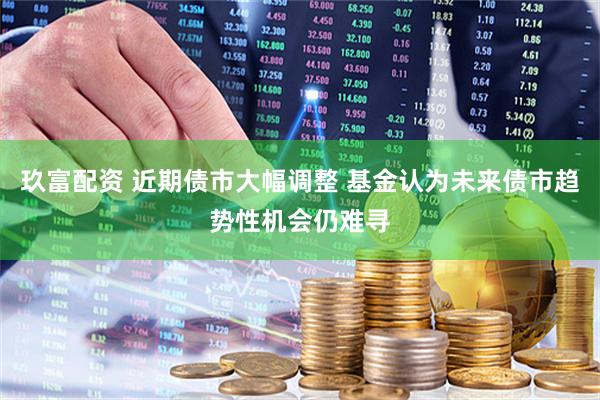 玖富配资 近期债市大幅调整 基金认为未来债市趋势性机会仍难寻