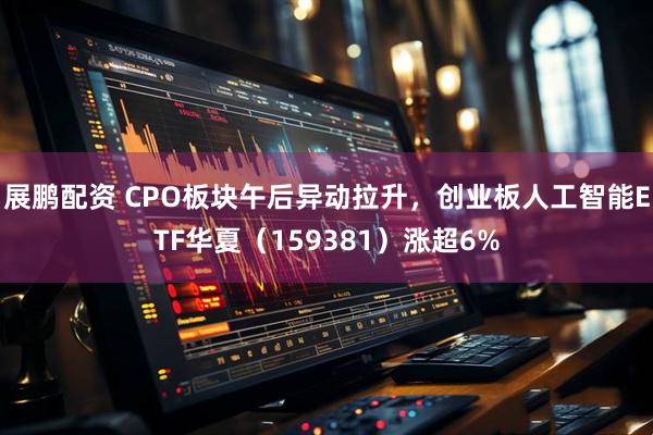 展鹏配资 CPO板块午后异动拉升，创业板人工智能ETF华夏（159381）涨超6%