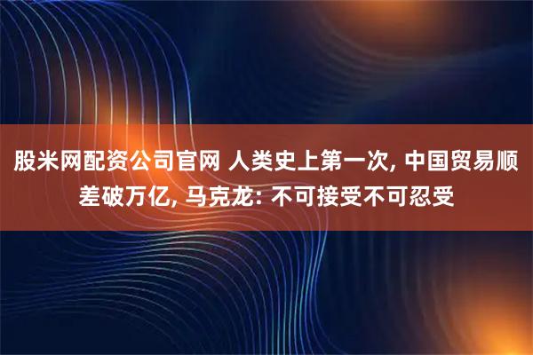 股米网配资公司官网 人类史上第一次, 中国贸易顺差破万亿, 马克龙: 不可接受不可忍受