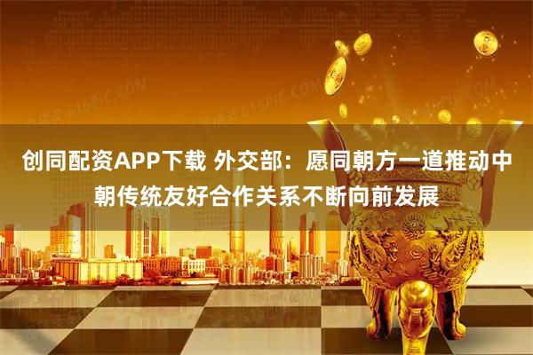 创同配资APP下载 外交部：愿同朝方一道推动中朝传统友好合作关系不断向前发展