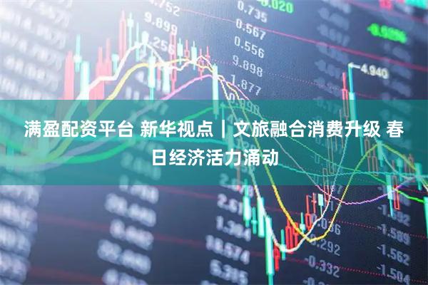 满盈配资平台 新华视点｜文旅融合消费升级 春日经济活力涌动
