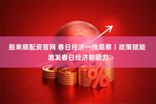 股来顺配资官网 春日经济一线观察丨政策赋能 激发春日经济新动力