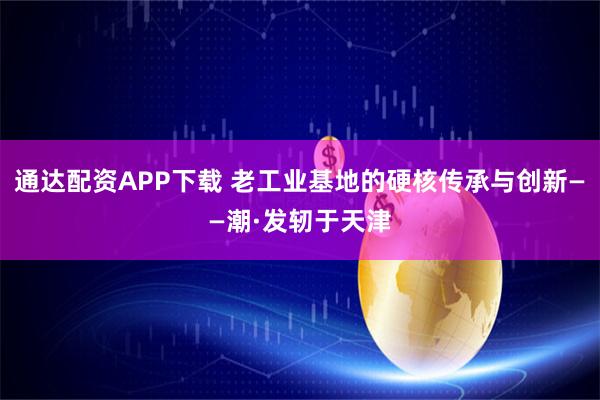 通达配资APP下载 老工业基地的硬核传承与创新——潮·发轫于天津