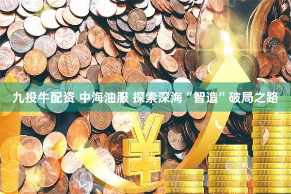 九投牛配资 中海油服 探索深海“智造”破局之路